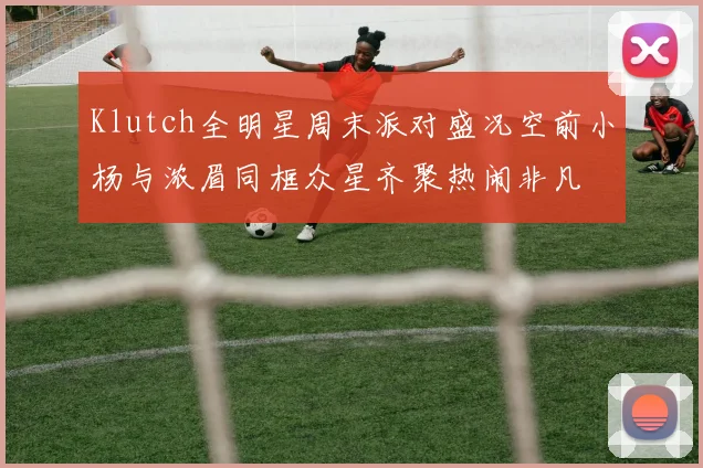 Klutch全明星周末派对盛况空前小杨与浓眉同框众星齐聚热闹非凡