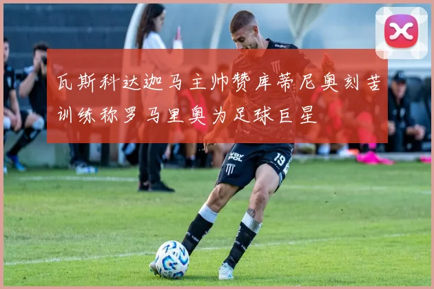 瓦斯科达迦马主帅赞库蒂尼奥刻苦训练称罗马里奥为足球巨星