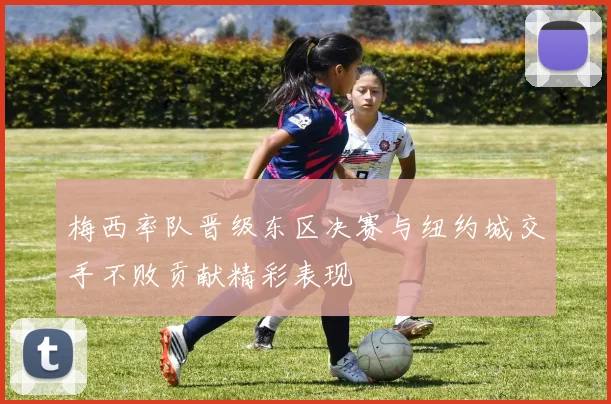 梅西率队晋级东区决赛与纽约城交手不败贡献精彩表现