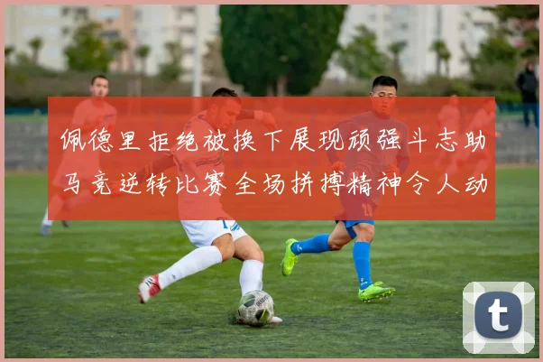 佩德里拒绝被换下展现顽强斗志助马竞逆转比赛全场拼搏精神令人动容