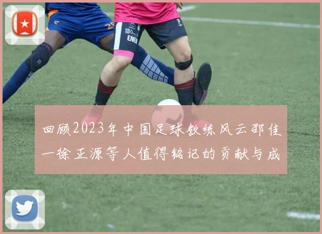 回顾2023年中国足球教练风云邵佳一徐正源等人值得铭记的贡献与成就