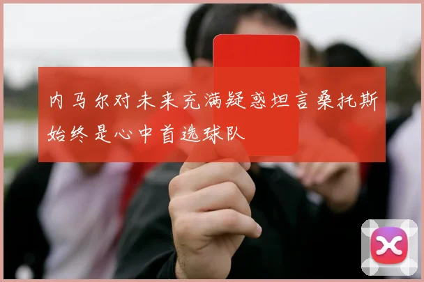 内马尔对未来充满疑惑坦言桑托斯始终是心中首选球队