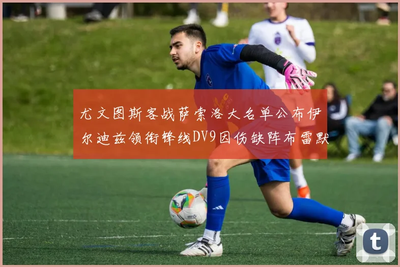 尤文图斯客战萨索洛大名单公布伊尔迪兹领衔锋线DV9因伤缺阵布雷默在列