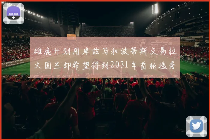 雄鹿计划用库兹马和波蒂斯交易拉文国王却希望得到2031年首轮选秀权