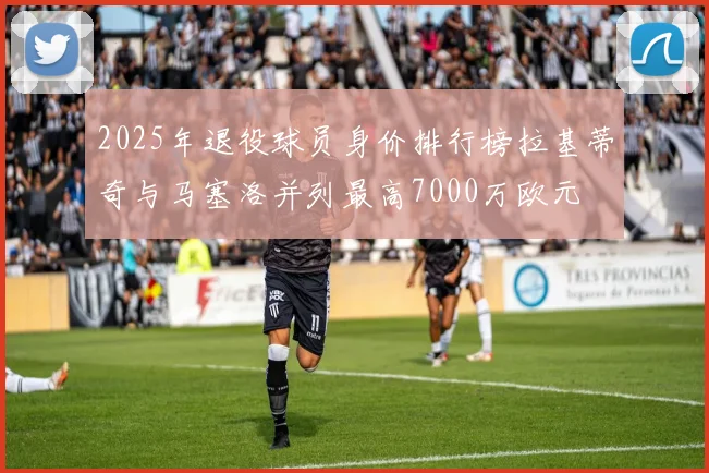 2025年退役球员身价排行榜拉基蒂奇与马塞洛并列最高7000万欧元