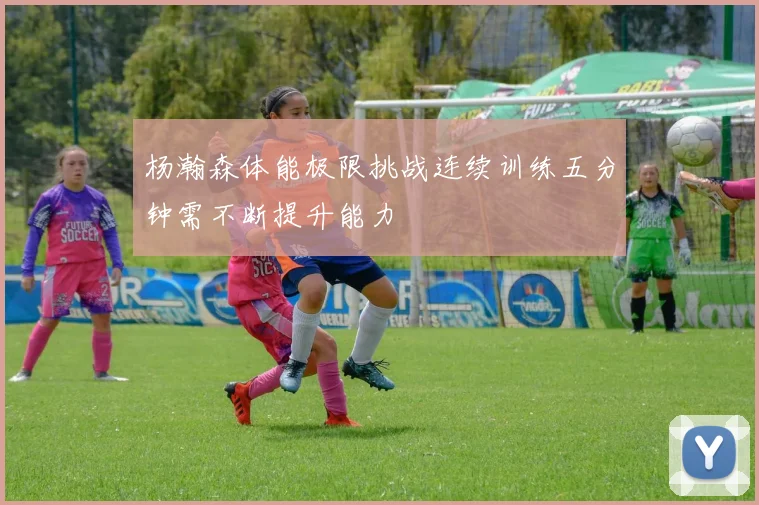 杨瀚森体能极限挑战连续训练五分钟需不断提升能力