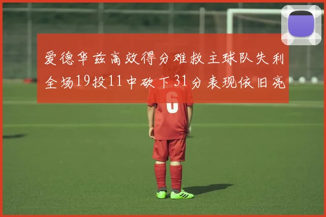 爱德华兹高效得分难救主球队失利全场19投11中砍下31分表现依旧亮眼