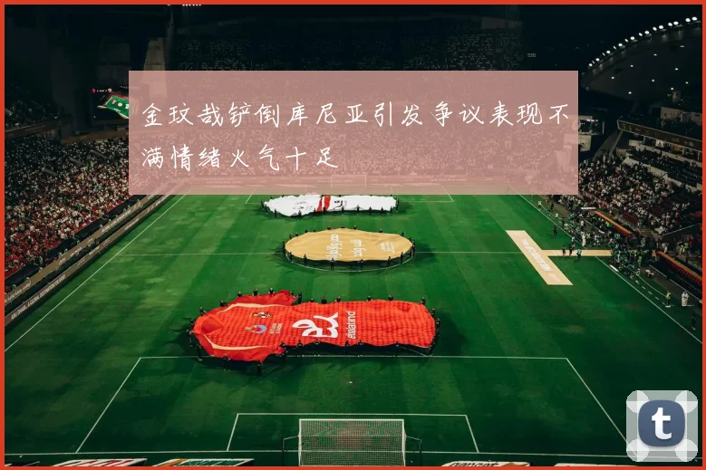 金玟哉铲倒库尼亚引发争议表现不满情绪火气十足