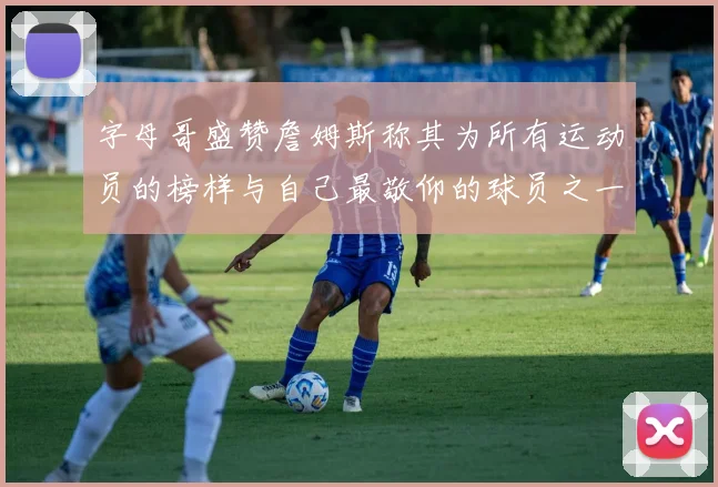 字母哥盛赞詹姆斯称其为所有运动员的榜样与自己最敬仰的球员之一