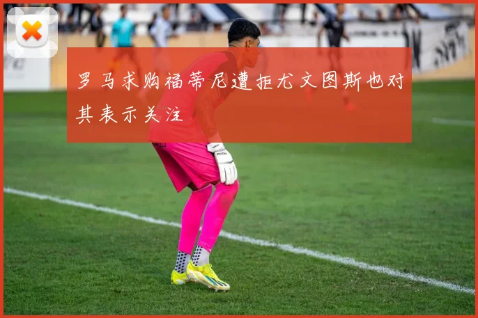 罗马求购福蒂尼遭拒尤文图斯也对其表示关注