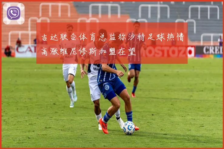 吉达联合体育总监称沙特足球热情高涨维尼修斯加盟在望