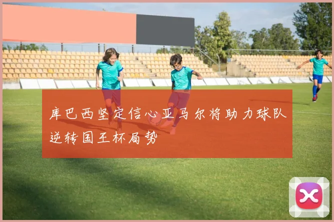 库巴西坚定信心亚马尔将助力球队逆转国王杯局势
