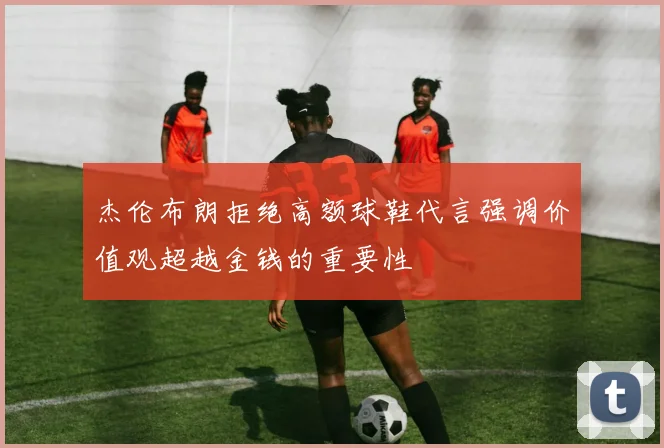 杰伦布朗拒绝高额球鞋代言强调价值观超越金钱的重要性