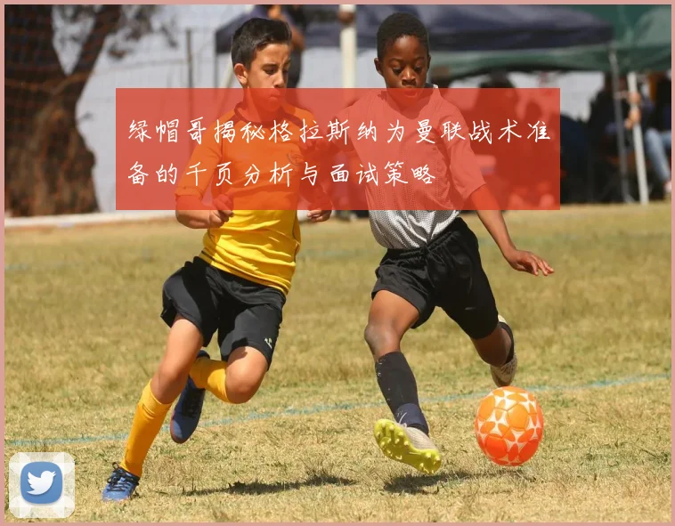 绿帽哥揭秘格拉斯纳为曼联战术准备的千页分析与面试策略