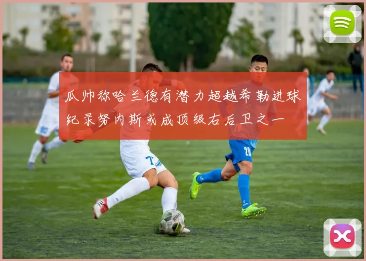 瓜帅称哈兰德有潜力超越希勒进球纪录努内斯或成顶级右后卫之一