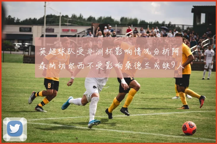 英超球队受非洲杯影响情况分析阿森纳切尔西不受影响桑德兰或缺9人
