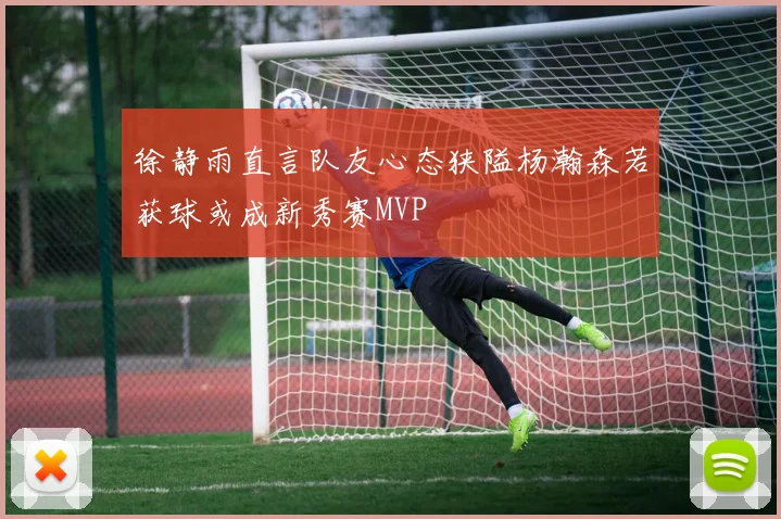 徐静雨直言队友心态狭隘杨瀚森若获球或成新秀赛MVP