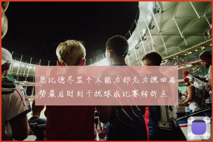 恩比德尽显个人能力却无力挽回局势最后时刻干扰球成比赛转折点