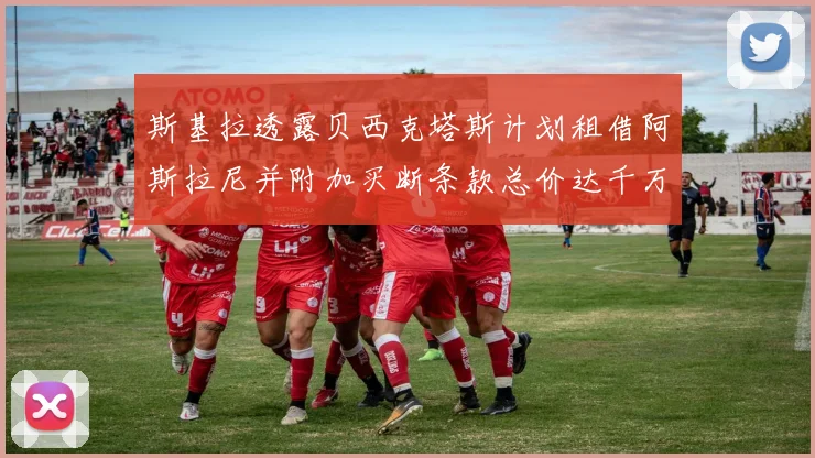 斯基拉透露贝西克塔斯计划租借阿斯拉尼并附加买断条款总价达千万级别
