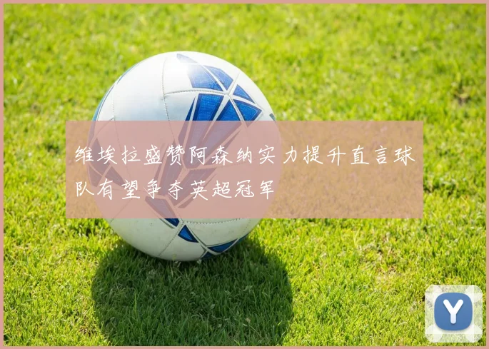 维埃拉盛赞阿森纳实力提升直言球队有望争夺英超冠军