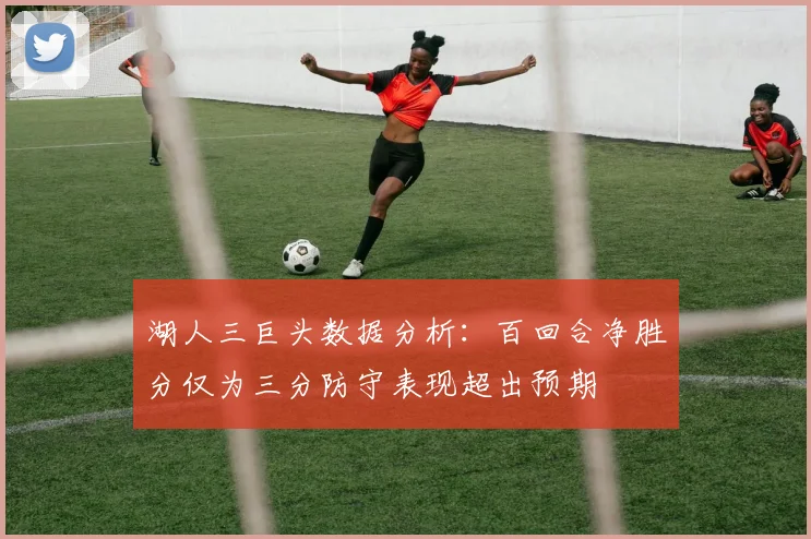 湖人三巨头数据分析：百回合净胜分仅为三分防守表现超出预期