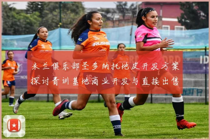 米兰俱乐部圣多纳托地皮开发方案探讨青训基地商业开发与直接出售的利弊分析