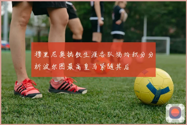 穆里尼奥执教生涯各队场均积分分析波尔图最高皇马紧随其后