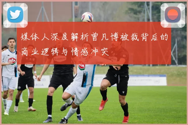 媒体人深度解析曾凡博被裁背后的商业逻辑与情感冲突
