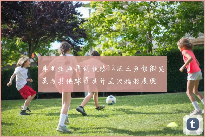 库里生涯再创佳绩12记三分领衔克莱与其他球员共计五次精彩表现