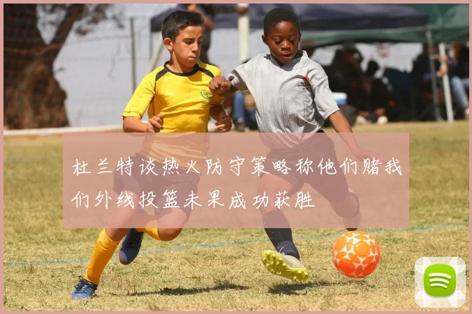 杜兰特谈热火防守策略称他们赌我们外线投篮未果成功获胜