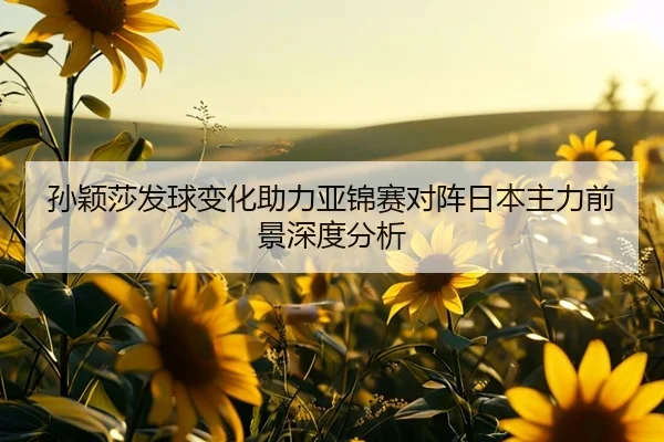 孙颖莎发球变化助力亚锦赛对阵日本主力前景深度分析