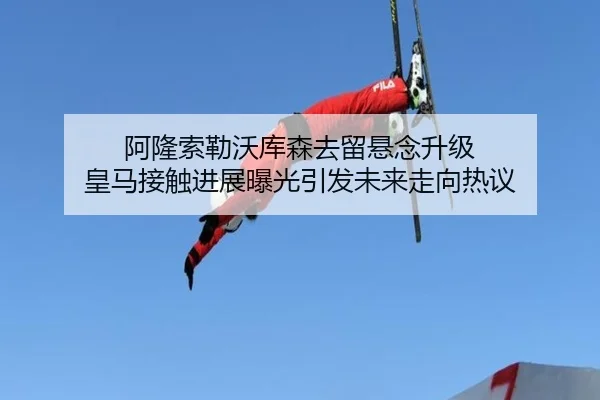 阿隆索勒沃库森去留悬念升级 皇马接触进展曝光引发未来走向热议 - jiangnan